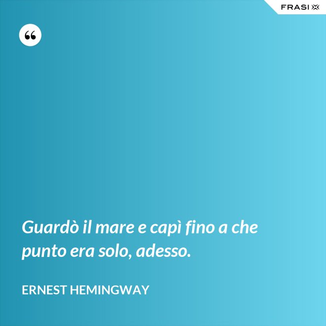 Guardò il mare e capì fino a che punto era solo, adesso. - Ernest Hemingway