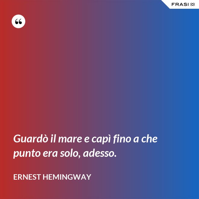 Guardò il mare e capì fino a che punto era solo, adesso. - Ernest Hemingway