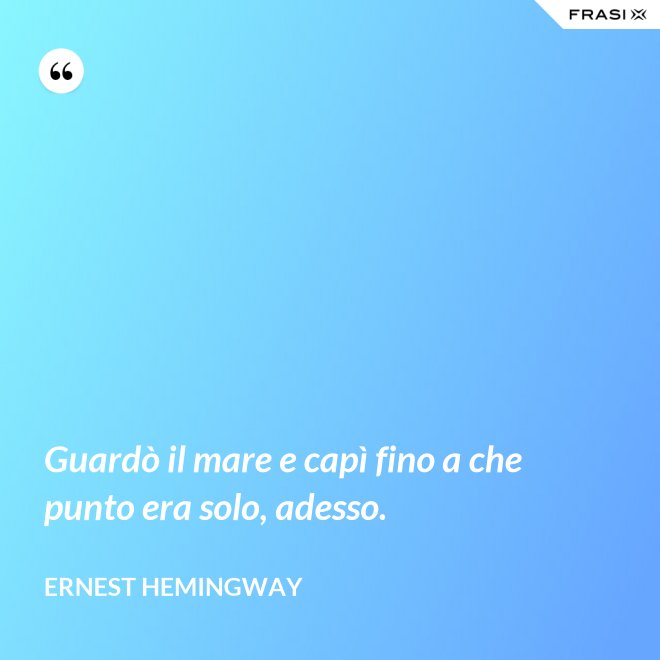 Guardò il mare e capì fino a che punto era solo, adesso. - Ernest Hemingway