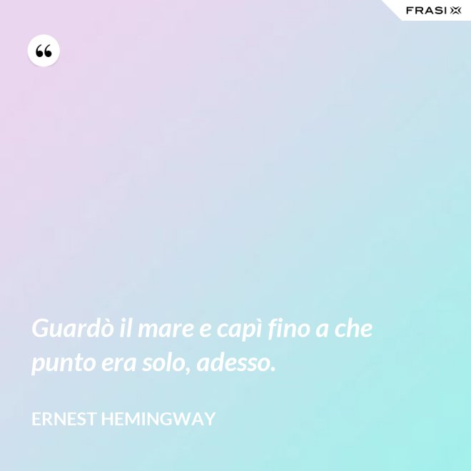 Guardò il mare e capì fino a che punto era solo, adesso. - Ernest Hemingway