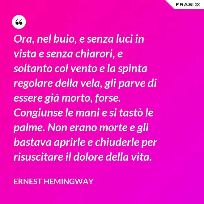 Ora, nel buio, e senza luci in vista e senza chiarori, e soltanto col vento e la spinta regolare della vela, gli parve di essere già morto, forse. Congiunse le mani e si tastò le palme. Non erano morte e gli bastava aprirle e chiuderle per risuscitare il dolore della vita. - Ernest Hemingway