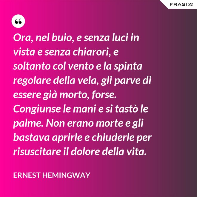 Ora, nel buio, e senza luci in vista e senza chiarori, e soltanto col vento e la spinta regolare della vela, gli parve di essere già morto, forse. Congiunse le mani e si tastò le palme. Non erano morte e gli bastava aprirle e chiuderle per risuscitare il dolore della vita. - Ernest Hemingway