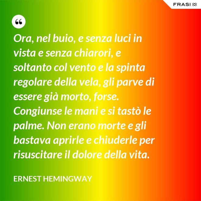 Ora, nel buio, e senza luci in vista e senza chiarori, e soltanto col vento e la spinta regolare della vela, gli parve di essere già morto, forse. Congiunse le mani e si tastò le palme. Non erano morte e gli bastava aprirle e chiuderle per risuscitare il dolore della vita. - Ernest Hemingway