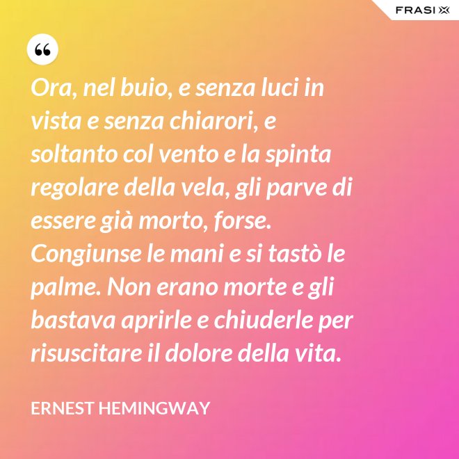 Ora, nel buio, e senza luci in vista e senza chiarori, e soltanto col vento e la spinta regolare della vela, gli parve di essere già morto, forse. Congiunse le mani e si tastò le palme. Non erano morte e gli bastava aprirle e chiuderle per risuscitare il dolore della vita. - Ernest Hemingway