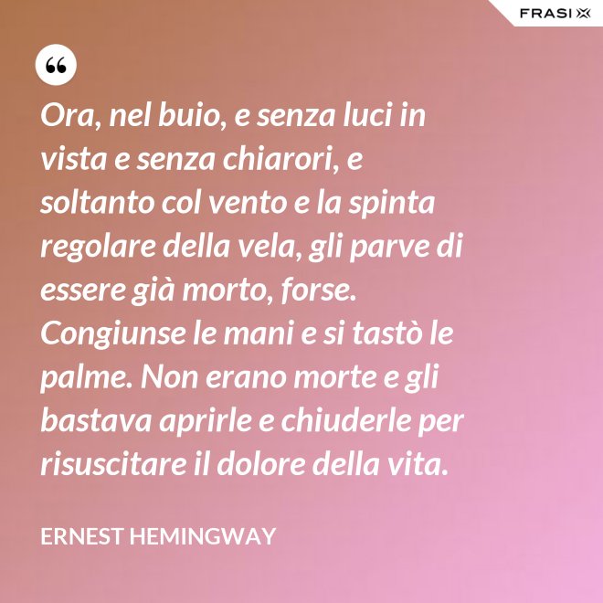 Ora, nel buio, e senza luci in vista e senza chiarori, e soltanto col vento e la spinta regolare della vela, gli parve di essere già morto, forse. Congiunse le mani e si tastò le palme. Non erano morte e gli bastava aprirle e chiuderle per risuscitare il dolore della vita. - Ernest Hemingway