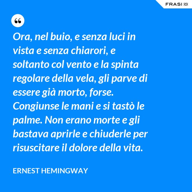Ora, nel buio, e senza luci in vista e senza chiarori, e soltanto col vento e la spinta regolare della vela, gli parve di essere già morto, forse. Congiunse le mani e si tastò le palme. Non erano morte e gli bastava aprirle e chiuderle per risuscitare il dolore della vita. - Ernest Hemingway