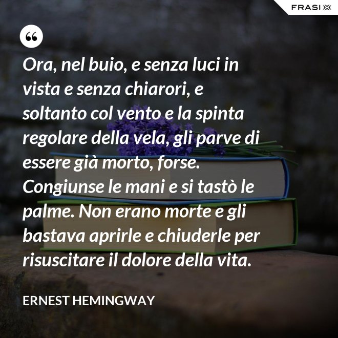 Ora, nel buio, e senza luci in vista e senza chiarori, e soltanto col vento e la spinta regolare della vela, gli parve di essere già morto, forse. Congiunse le mani e si tastò le palme. Non erano morte e gli bastava aprirle e chiuderle per risuscitare il dolore della vita. - Ernest Hemingway