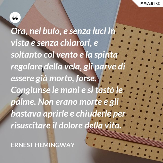 Ora, nel buio, e senza luci in vista e senza chiarori, e soltanto col vento e la spinta regolare della vela, gli parve di essere già morto, forse. Congiunse le mani e si tastò le palme. Non erano morte e gli bastava aprirle e chiuderle per risuscitare il dolore della vita. - Ernest Hemingway