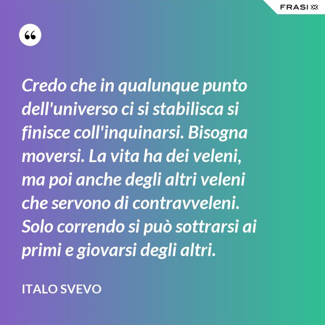Credo che in qualunque punto dell'universo ci si stabilisca si finisce coll'inquinarsi. Bisogna moversi. La vita ha dei veleni, ma poi anche degli altri veleni che servono di contravveleni. Solo correndo si può sottrarsi ai primi e giovarsi degli altri. - Italo Svevo