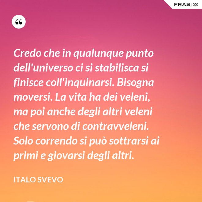 Credo che in qualunque punto dell'universo ci si stabilisca si finisce coll'inquinarsi. Bisogna moversi. La vita ha dei veleni, ma poi anche degli altri veleni che servono di contravveleni. Solo correndo si può sottrarsi ai primi e giovarsi degli altri. - Italo Svevo