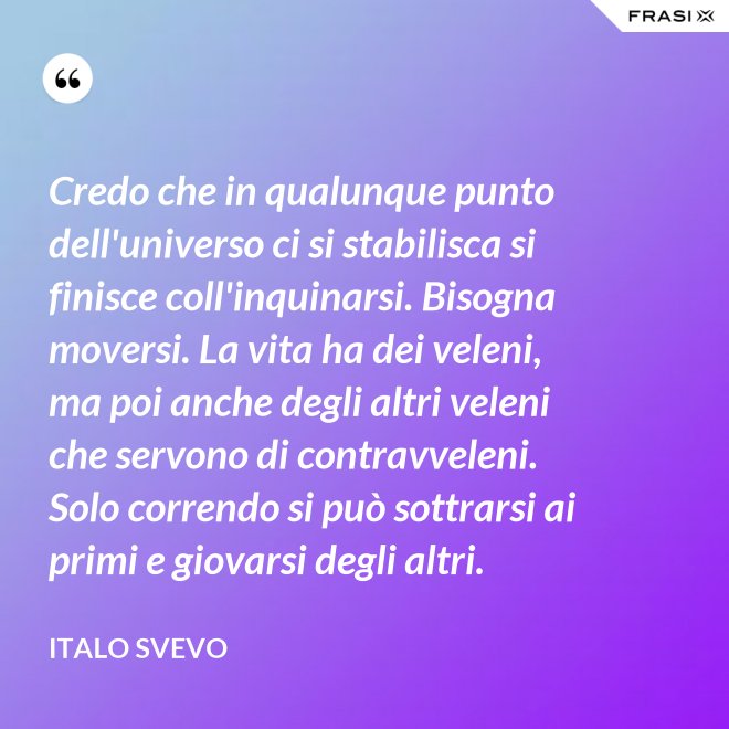 Credo che in qualunque punto dell'universo ci si stabilisca si finisce coll'inquinarsi. Bisogna moversi. La vita ha dei veleni, ma poi anche degli altri veleni che servono di contravveleni. Solo correndo si può sottrarsi ai primi e giovarsi degli altri. - Italo Svevo