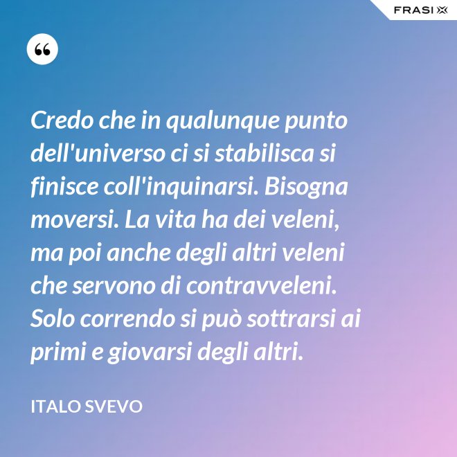 Credo che in qualunque punto dell'universo ci si stabilisca si finisce coll'inquinarsi. Bisogna moversi. La vita ha dei veleni, ma poi anche degli altri veleni che servono di contravveleni. Solo correndo si può sottrarsi ai primi e giovarsi degli altri. - Italo Svevo