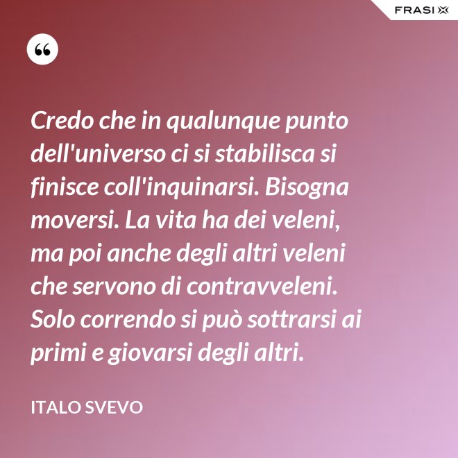 Credo che in qualunque punto dell'universo ci si stabilisca si finisce coll'inquinarsi. Bisogna moversi. La vita ha dei veleni, ma poi anche degli altri veleni che servono di contravveleni. Solo correndo si può sottrarsi ai primi e giovarsi degli altri. - Italo Svevo