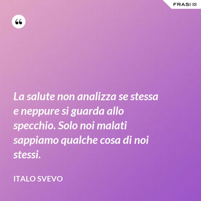 La salute non analizza se stessa e neppure si guarda allo specchio. Solo noi malati sappiamo qualche cosa di noi stessi. - Italo Svevo