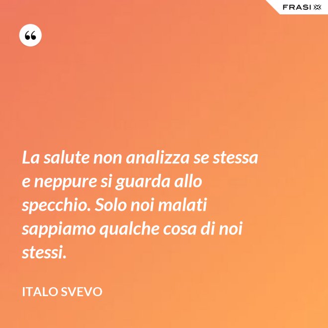 La salute non analizza se stessa e neppure si guarda allo specchio. Solo noi malati sappiamo qualche cosa di noi stessi. - Italo Svevo