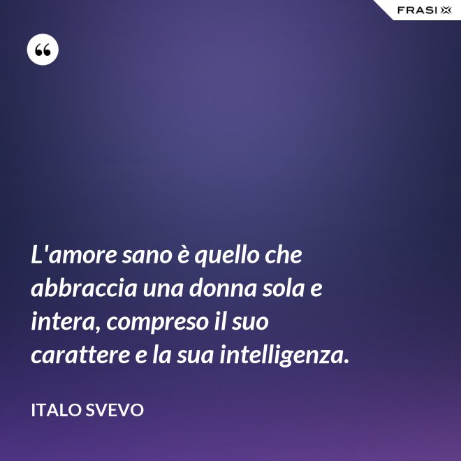 L'amore sano è quello che abbraccia una donna sola e intera, compreso il suo carattere e la sua intelligenza. - Italo Svevo