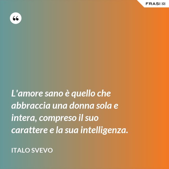 L'amore sano è quello che abbraccia una donna sola e intera, compreso il suo carattere e la sua intelligenza. - Italo Svevo