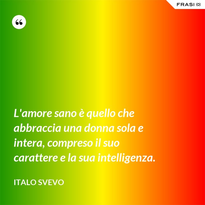 L'amore sano è quello che abbraccia una donna sola e intera, compreso il suo carattere e la sua intelligenza. - Italo Svevo