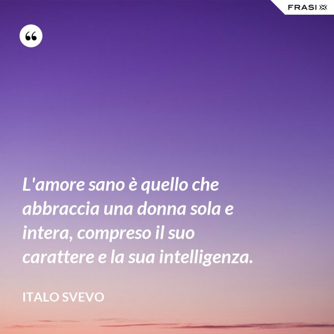 L'amore sano è quello che abbraccia una donna sola e intera, compreso il suo carattere e la sua intelligenza. - Italo Svevo