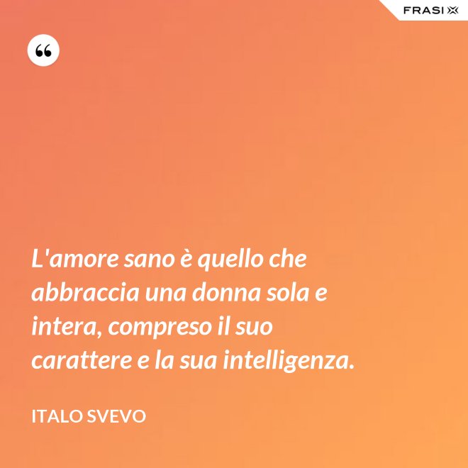 L'amore sano è quello che abbraccia una donna sola e intera, compreso il suo carattere e la sua intelligenza. - Italo Svevo