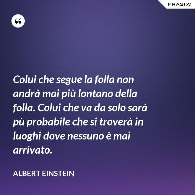 Colui che segue la folla non andrà mai più lontano della folla. Colui che va da solo sarà pù probabile che si troverà in luoghi dove nessuno è mai arrivato. - Albert Einstein
