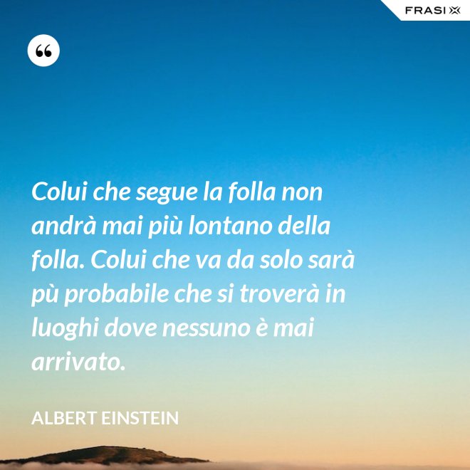 Colui che segue la folla non andrà mai più lontano della folla. Colui che va da solo sarà pù probabile che si troverà in luoghi dove nessuno è mai arrivato. - Albert Einstein