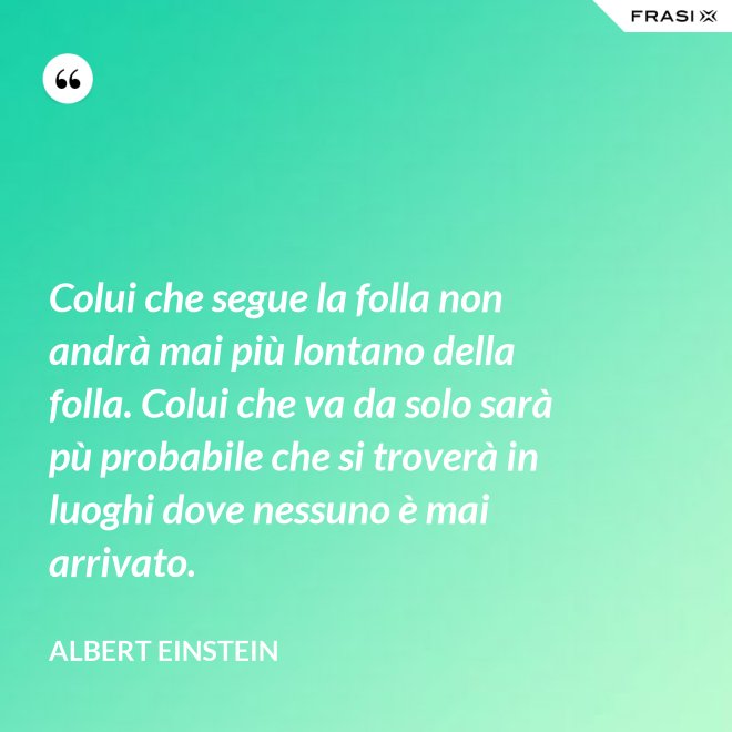 Colui che segue la folla non andrà mai più lontano della folla. Colui che va da solo sarà pù probabile che si troverà in luoghi dove nessuno è mai arrivato. - Albert Einstein
