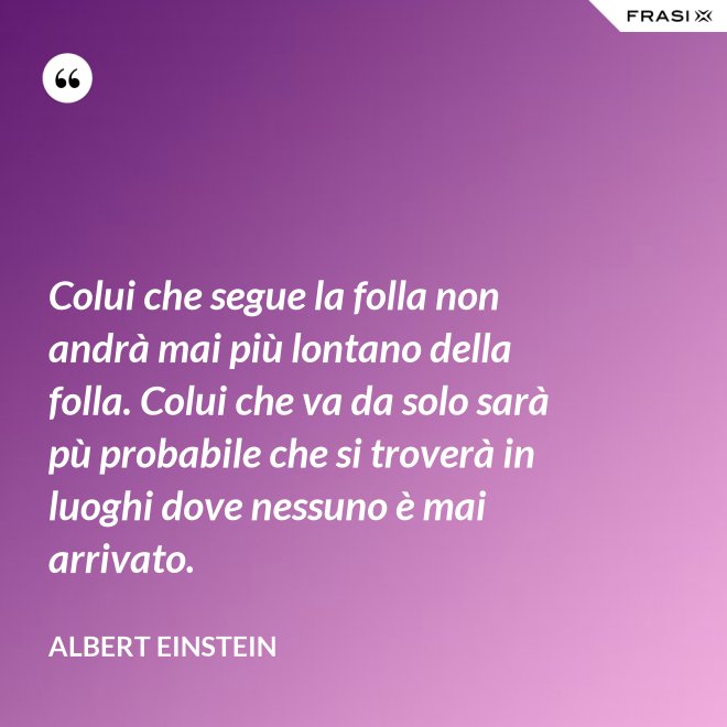 Colui che segue la folla non andrà mai più lontano della folla. Colui che va da solo sarà pù probabile che si troverà in luoghi dove nessuno è mai arrivato. - Albert Einstein