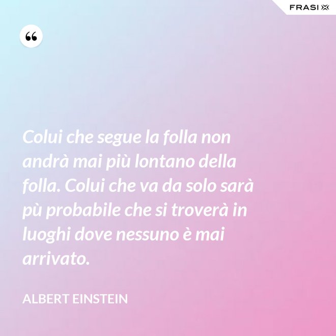 Colui che segue la folla non andrà mai più lontano della folla. Colui che va da solo sarà pù probabile che si troverà in luoghi dove nessuno è mai arrivato. - Albert Einstein