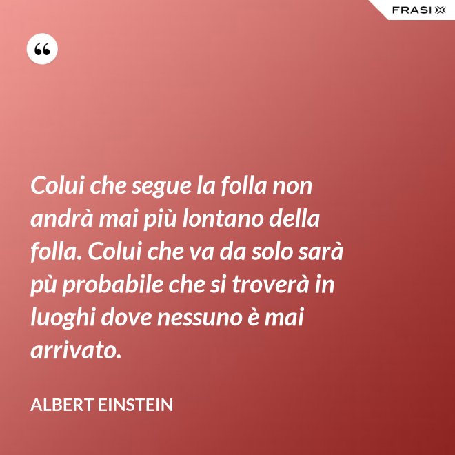 Colui che segue la folla non andrà mai più lontano della folla. Colui che va da solo sarà pù probabile che si troverà in luoghi dove nessuno è mai arrivato. - Albert Einstein