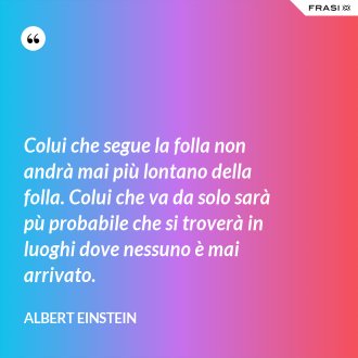 Colui che segue la folla non andrà mai più lontano della folla. Colui che va da solo sarà pù probabile che si troverà in luoghi dove nessuno è mai arrivato. - Albert Einstein