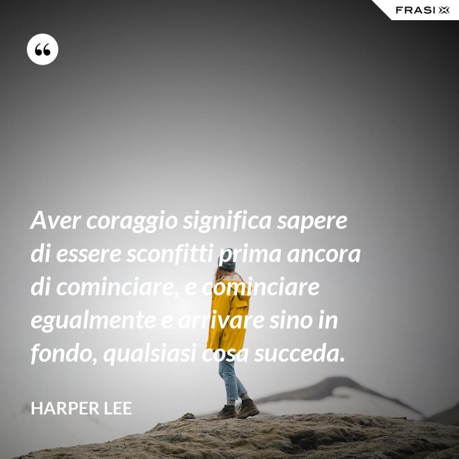 Aver coraggio significa sapere di essere sconfitti prima ancora di cominciare, e cominciare egualmente e arrivare sino in fondo, qualsiasi cosa succeda. - Harper Lee