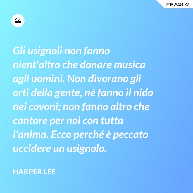 Gli usignoli non fanno nient'altro che donare musica agli uomini. Non divorano gli orti della gente, né fanno il nido nei covoni; non fanno altro che cantare per noi con tutta l'anima. Ecco perché è peccato uccidere un usignolo. - Harper Lee