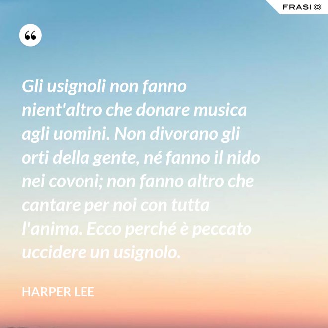 Gli usignoli non fanno nient'altro che donare musica agli uomini. Non divorano gli orti della gente, né fanno il nido nei covoni; non fanno altro che cantare per noi con tutta l'anima. Ecco perché è peccato uccidere un usignolo. - Harper Lee