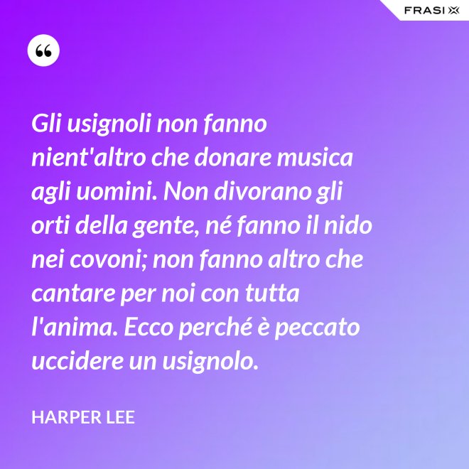 Gli usignoli non fanno nient'altro che donare musica agli uomini. Non divorano gli orti della gente, né fanno il nido nei covoni; non fanno altro che cantare per noi con tutta l'anima. Ecco perché è peccato uccidere un usignolo. - Harper Lee