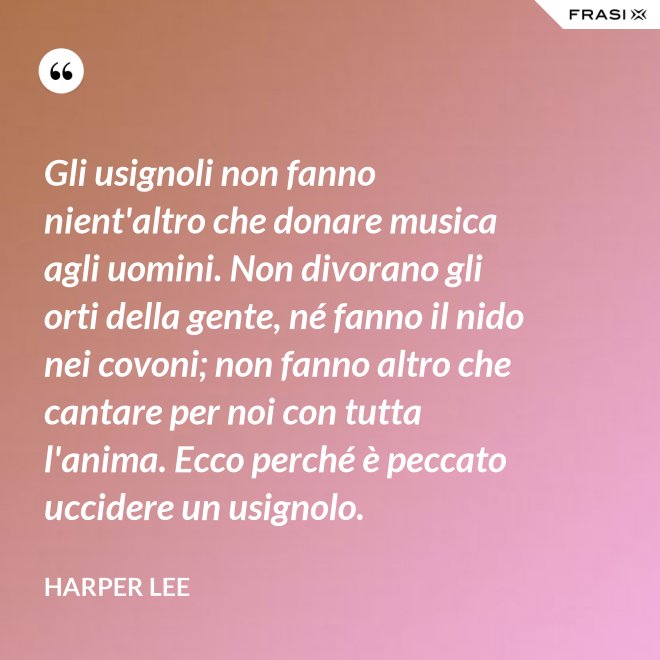 Gli usignoli non fanno nient'altro che donare musica agli uomini. Non divorano gli orti della gente, né fanno il nido nei covoni; non fanno altro che cantare per noi con tutta l'anima. Ecco perché è peccato uccidere un usignolo. - Harper Lee