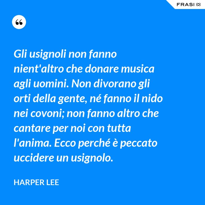 Gli usignoli non fanno nient'altro che donare musica agli uomini. Non divorano gli orti della gente, né fanno il nido nei covoni; non fanno altro che cantare per noi con tutta l'anima. Ecco perché è peccato uccidere un usignolo. - Harper Lee