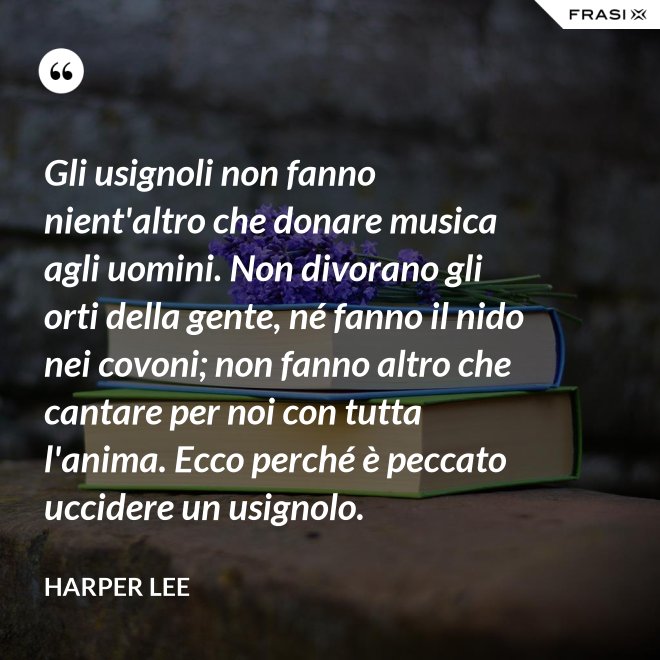 Gli usignoli non fanno nient'altro che donare musica agli uomini. Non divorano gli orti della gente, né fanno il nido nei covoni; non fanno altro che cantare per noi con tutta l'anima. Ecco perché è peccato uccidere un usignolo. - Harper Lee