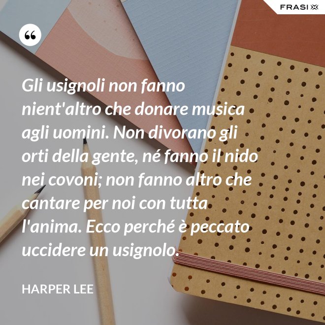 Gli usignoli non fanno nient'altro che donare musica agli uomini. Non divorano gli orti della gente, né fanno il nido nei covoni; non fanno altro che cantare per noi con tutta l'anima. Ecco perché è peccato uccidere un usignolo. - Harper Lee
