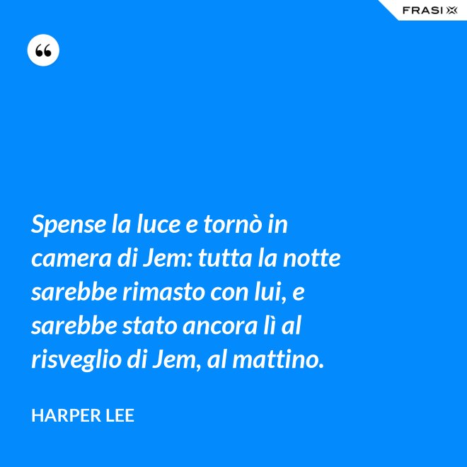 Spense la luce e tornò in camera di Jem: tutta la notte sarebbe rimasto con lui, e sarebbe stato ancora lì al risveglio di Jem, al mattino. - Harper Lee