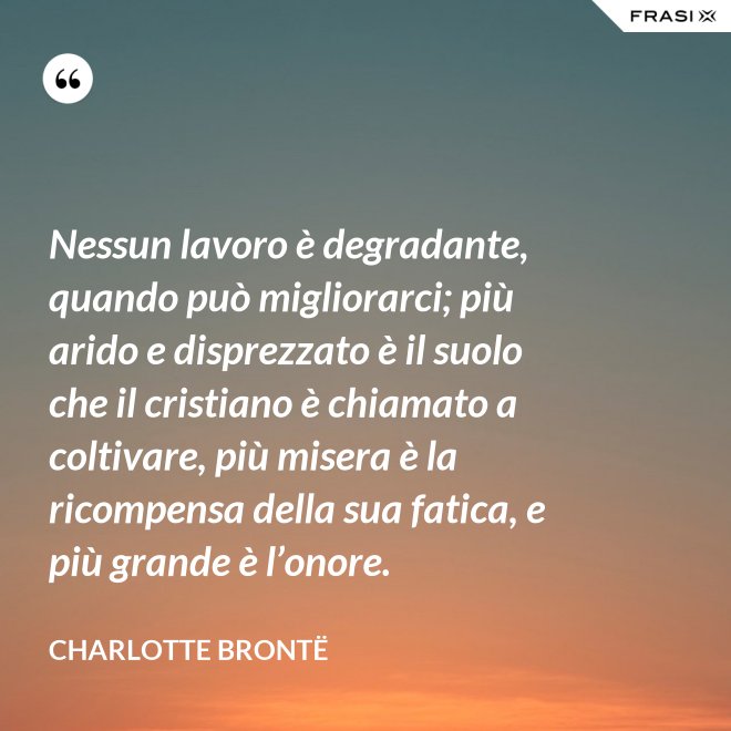 Nessun lavoro è degradante, quando può migliorarci; più arido e disprezzato è il suolo che il cristiano è chiamato a coltivare, più misera è la ricompensa della sua fatica, e più grande è l’onore. - Charlotte Brontë