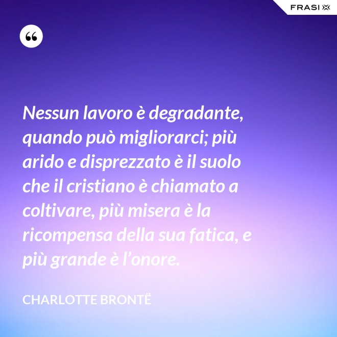 Nessun lavoro è degradante, quando può migliorarci; più arido e disprezzato è il suolo che il cristiano è chiamato a coltivare, più misera è la ricompensa della sua fatica, e più grande è l’onore. - Charlotte Brontë