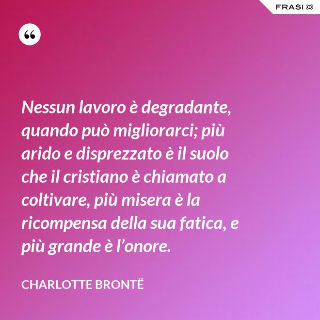 Nessun lavoro è degradante, quando può migliorarci; più arido e disprezzato è il suolo che il cristiano è chiamato a coltivare, più misera è la ricompensa della sua fatica, e più grande è l’onore. - Charlotte Brontë