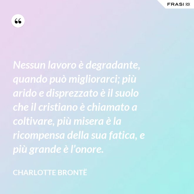 Nessun lavoro è degradante, quando può migliorarci; più arido e disprezzato è il suolo che il cristiano è chiamato a coltivare, più misera è la ricompensa della sua fatica, e più grande è l’onore. - Charlotte Brontë