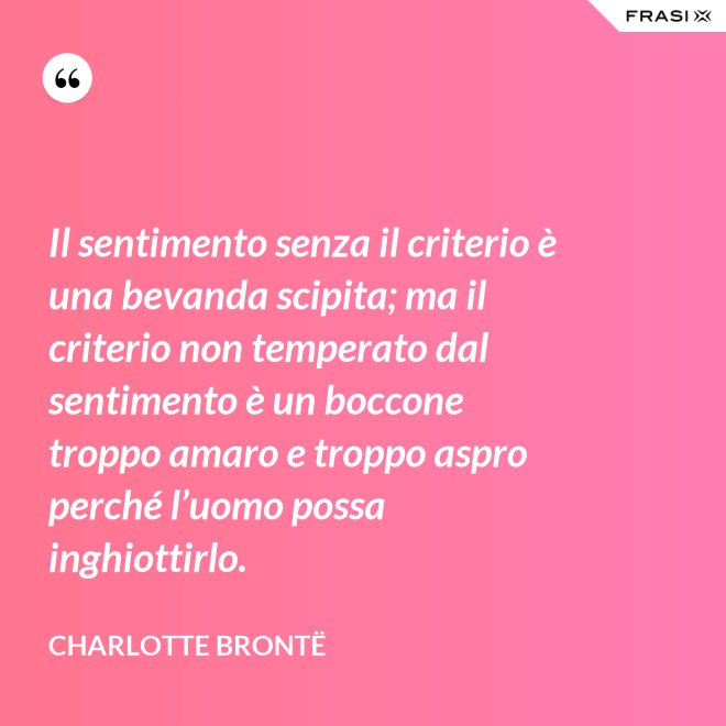 Il sentimento senza il criterio è una bevanda scipita; ma il criterio non temperato dal sentimento è un boccone troppo amaro e troppo aspro perché l’uomo possa inghiottirlo. - Charlotte Brontë