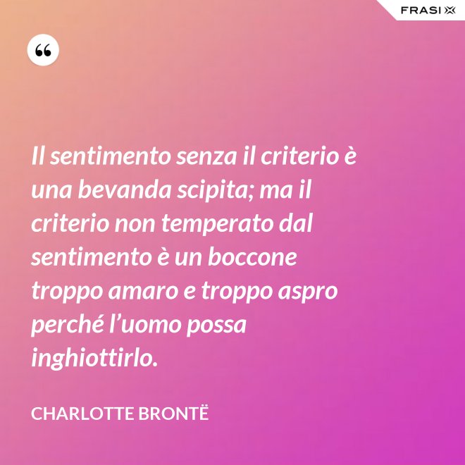 Il sentimento senza il criterio è una bevanda scipita; ma il criterio non temperato dal sentimento è un boccone troppo amaro e troppo aspro perché l’uomo possa inghiottirlo. - Charlotte Brontë