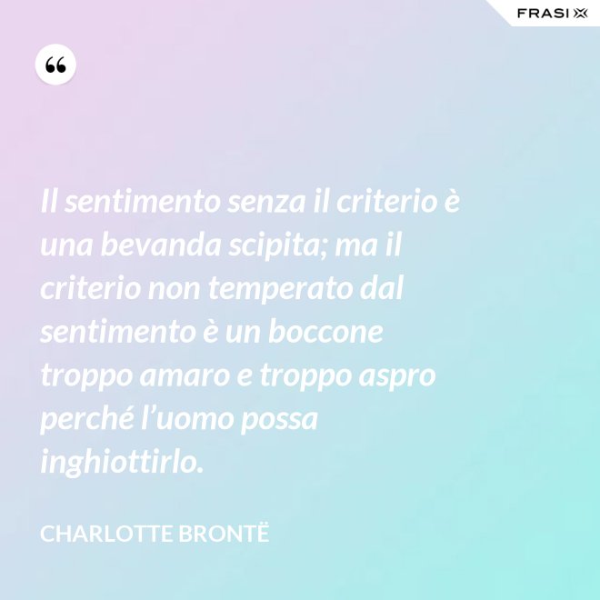 Il sentimento senza il criterio è una bevanda scipita; ma il criterio non temperato dal sentimento è un boccone troppo amaro e troppo aspro perché l’uomo possa inghiottirlo. - Charlotte Brontë