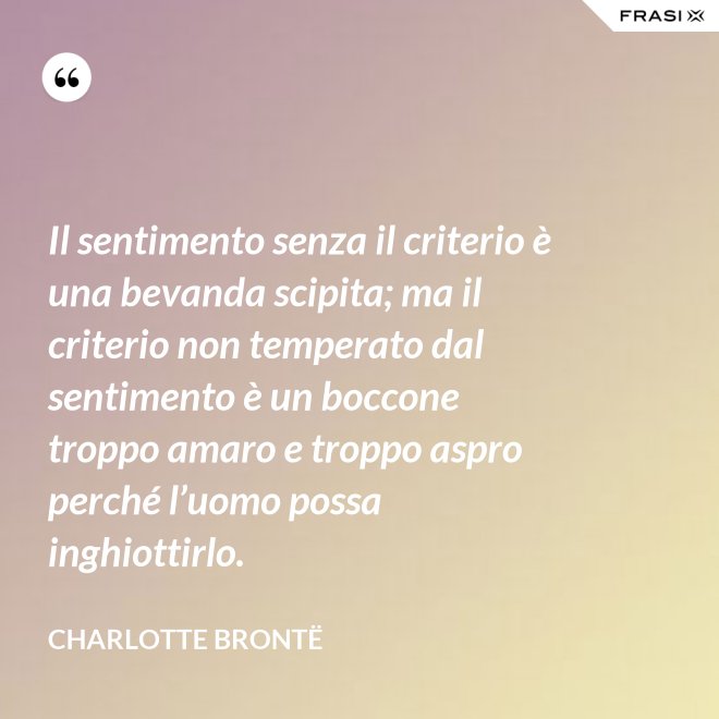Il sentimento senza il criterio è una bevanda scipita; ma il criterio non temperato dal sentimento è un boccone troppo amaro e troppo aspro perché l’uomo possa inghiottirlo. - Charlotte Brontë