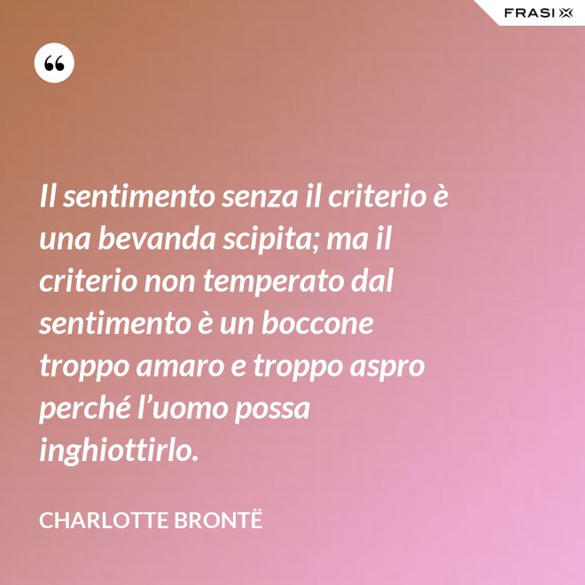 Il sentimento senza il criterio è una bevanda scipita; ma il criterio non temperato dal sentimento è un boccone troppo amaro e troppo aspro perché l’uomo possa inghiottirlo. - Charlotte Brontë