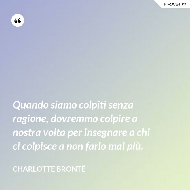 Quando siamo colpiti senza ragione, dovremmo colpire a nostra volta per insegnare a chi ci colpisce a non farlo mai più. - Charlotte Brontë